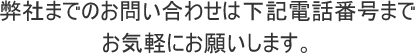 弊社までのお問い合わせは下記電話番号までお気軽にお願いします。